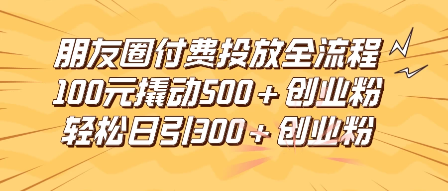 朋友圈付费高效投放全流程，100元撬动500+创业粉，日引流300+创业粉